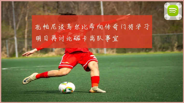 孔帕尼谈乌尔比希向传奇门将学习明日再讨论磁卡离队事宜