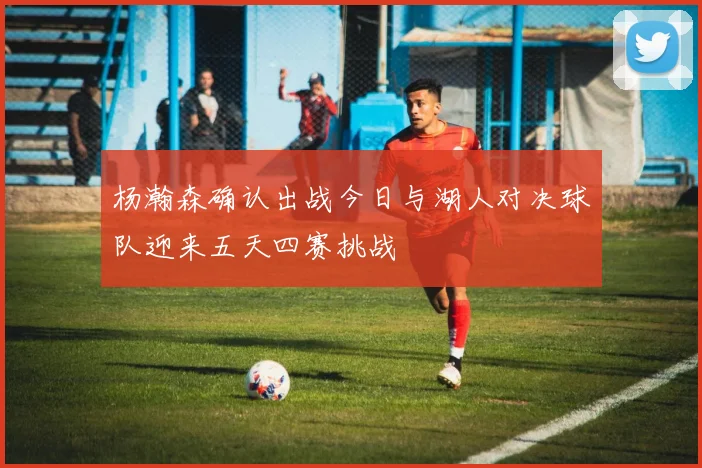杨瀚森确认出战今日与湖人对决球队迎来五天四赛挑战