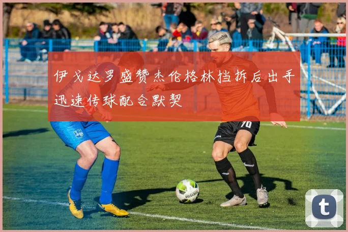 伊戈达罗盛赞杰伦格林挡拆后出手迅速传球配合默契