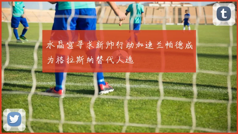 水晶宫寻求新帅行动加速兰帕德成为格拉斯纳替代人选