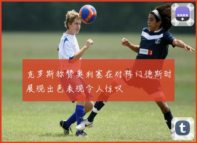 克罗斯称赞奥利塞在对阵门德斯时展现出色表现令人惊叹