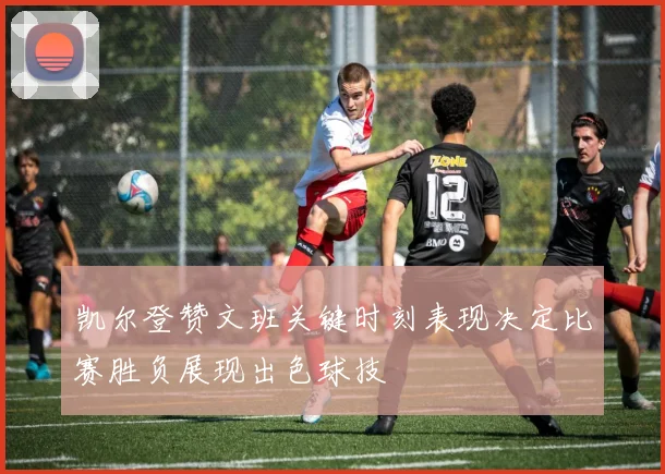凯尔登赞文班关键时刻表现决定比赛胜负展现出色球技