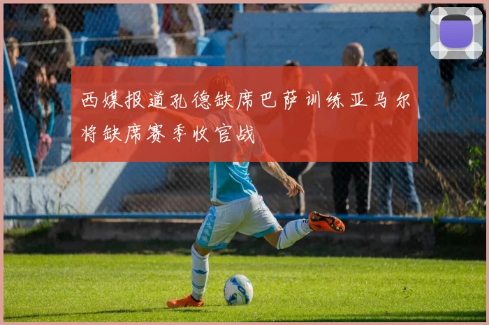 西媒报道孔德缺席巴萨训练亚马尔将缺席赛季收官战